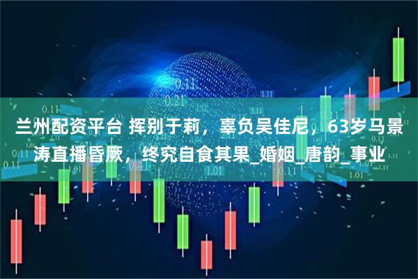 兰州配资平台 挥别于莉，辜负吴佳尼，63岁马景涛直播昏厥，终究自食其果_婚姻_唐韵_事业