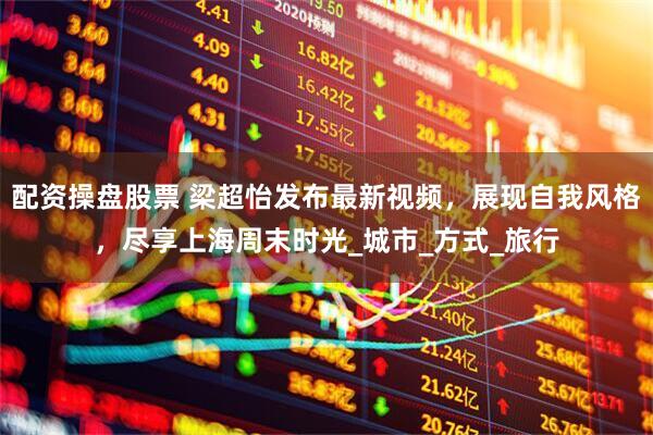 配资操盘股票 梁超怡发布最新视频，展现自我风格，尽享上海周末时光_城市_方式_旅行