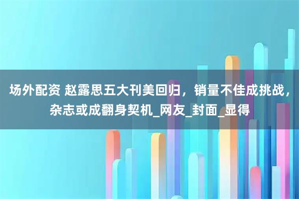 场外配资 赵露思五大刊美回归，销量不佳成挑战，杂志或成翻身契机_网友_封面_显得