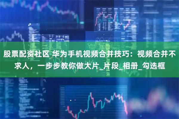 股票配资社区 华为手机视频合并技巧：视频合并不求人，一步步教你做大片_片段_相册_勾选框