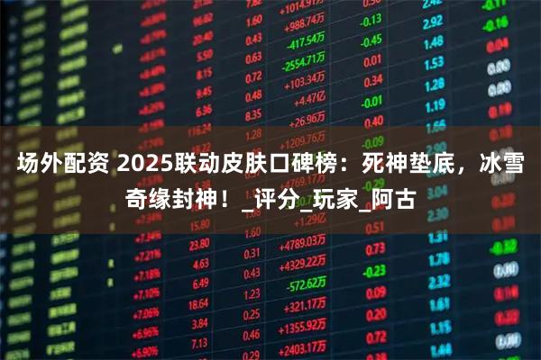 场外配资 2025联动皮肤口碑榜：死神垫底，冰雪奇缘封神！_评分_玩家_阿古