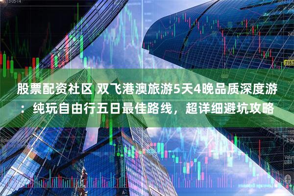股票配资社区 双飞港澳旅游5天4晚品质深度游：纯玩自由行五日最佳路线，超详细避坑攻略
