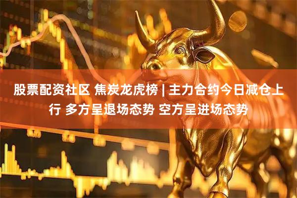 股票配资社区 焦炭龙虎榜 | 主力合约今日减仓上行 多方呈退场态势 空方呈进场态势