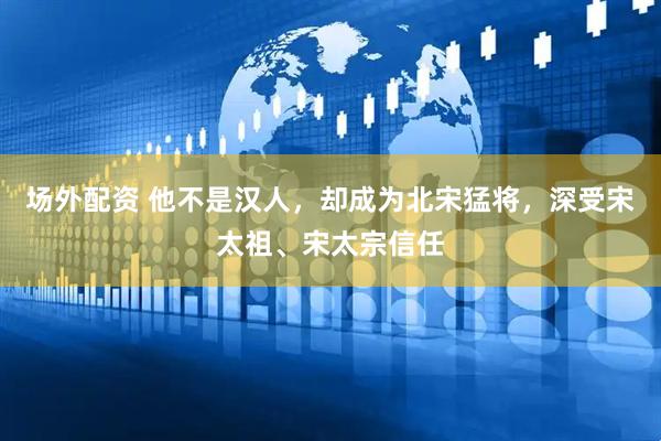 场外配资 他不是汉人，却成为北宋猛将，深受宋太祖、宋太宗信任