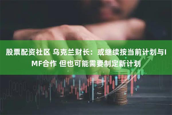 股票配资社区 乌克兰财长：或继续按当前计划与IMF合作 但也可能需要制定新计划