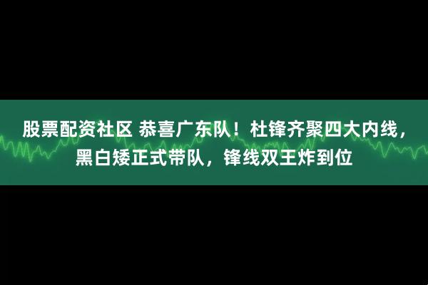 股票配资社区 恭喜广东队！杜锋齐聚四大内线，黑白矮正式带队，锋线双王炸到位