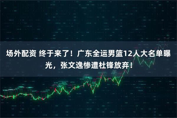 场外配资 终于来了！广东全运男篮12人大名单曝光，张文逸惨遭杜锋放弃！