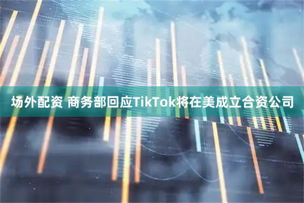 场外配资 商务部回应TikTok将在美成立合资公司