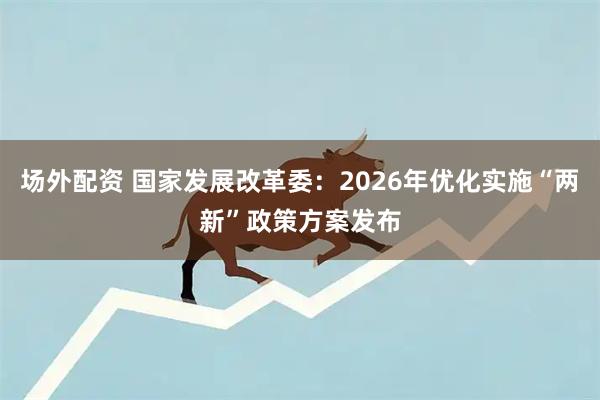 场外配资 国家发展改革委：2026年优化实施“两新”政策方案发布