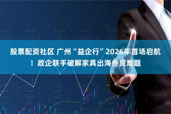 股票配资社区 广州“益企行”2026年首场启航！政企联手破解家具出海外贸难题