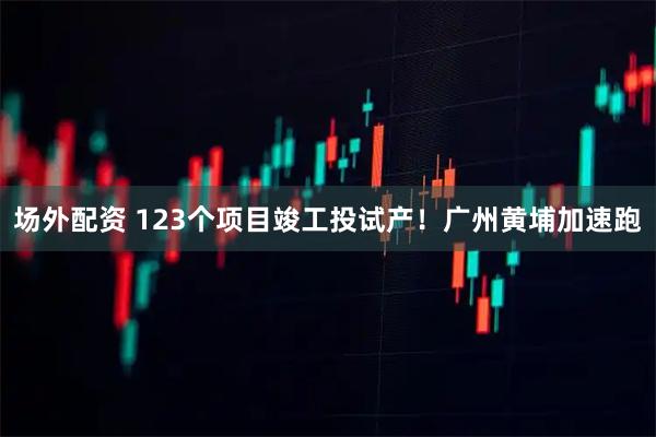 场外配资 123个项目竣工投试产！广州黄埔加速跑