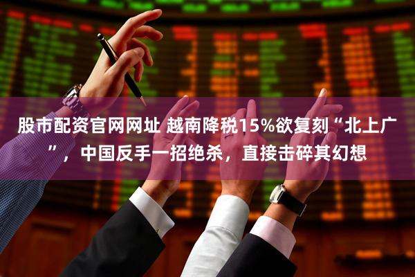股市配资官网网址 越南降税15%欲复刻“北上广”，中国反手一招绝杀，直接击碎其幻想