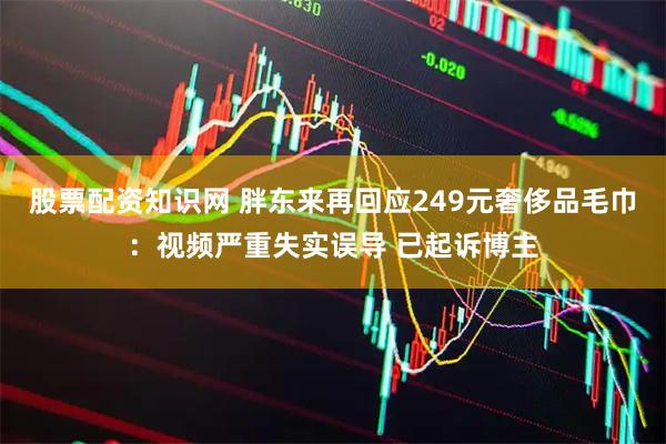 股票配资知识网 胖东来再回应249元奢侈品毛巾：视频严重失实误导 已起诉博主
