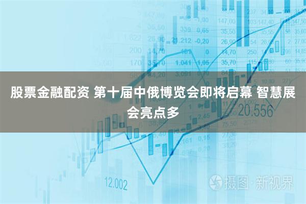 股票金融配资 第十届中俄博览会即将启幕 智慧展会亮点多