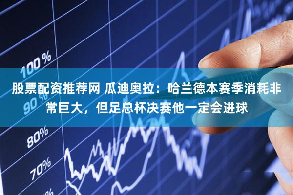 股票配资推荐网 瓜迪奥拉：哈兰德本赛季消耗非常巨大，但足总杯决赛他一定会进球