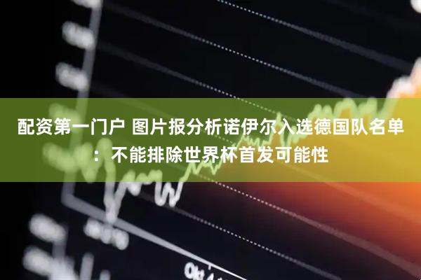 配资第一门户 图片报分析诺伊尔入选德国队名单：不能排除世界杯首发可能性