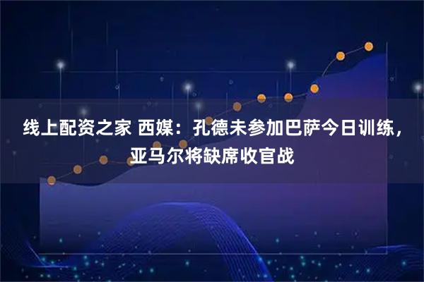 线上配资之家 西媒：孔德未参加巴萨今日训练，亚马尔将缺席收官战