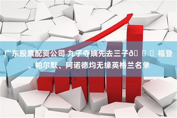 广东股票配资公司 九子夺嫡先去三子👀福登、帕尔默、阿诺德均无缘英格兰名单